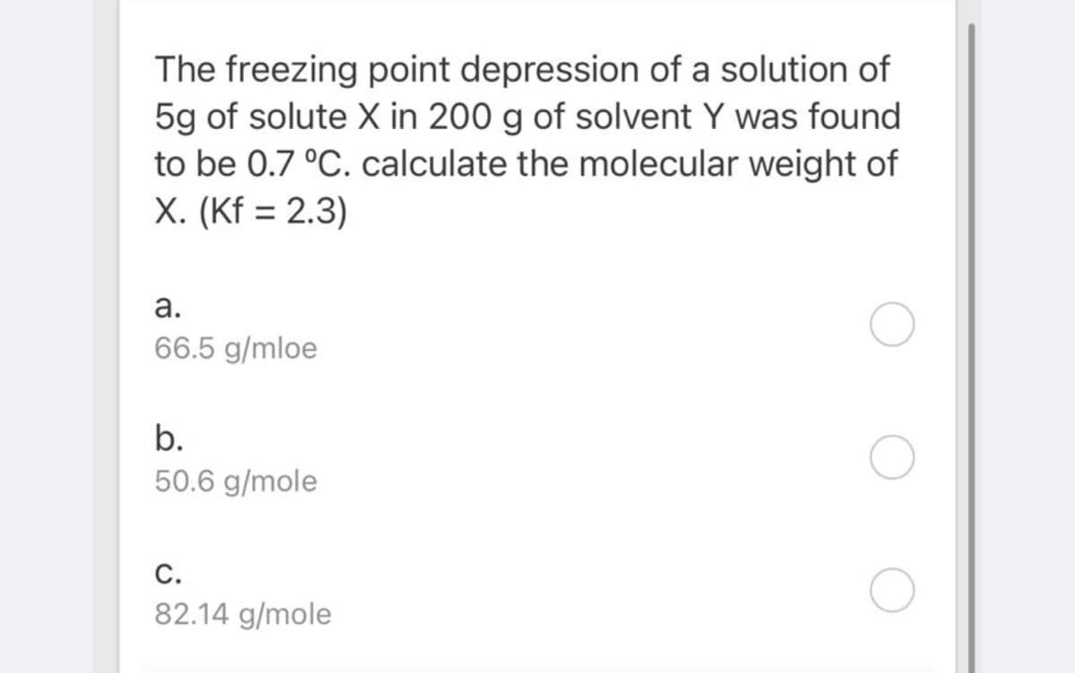 The freezing point depression of a solution of
5g of solute X in 200 g of solvent Y was found
to be 0.7 °C. calculate the molecular weight of
X. (Kf = 2.3)
а.
66.5 g/mloe
b.
50.6 g/mole
С.
82.14 g/mole
