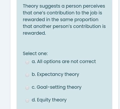 Theory suggests a person perceives
that one's contribution to the job is
rewarded in the same proportion
that another person's contribution is
rewarded.
Select one:
O a. All options are not correct
O b. Expectancy theory
O c. Goal-setting theory
O d. Equity theory
