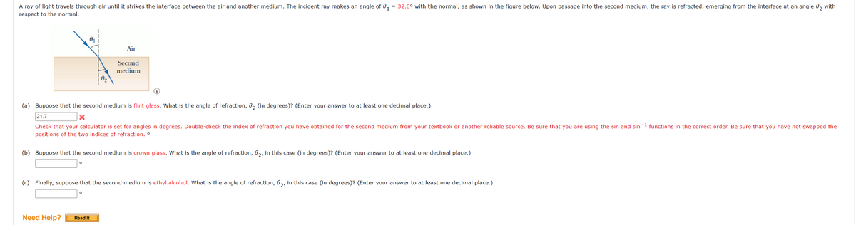 A ray of light travels through air until it strikes the interface between the air and another medium. The incident ray makes an angle of 01 = 32.0⁰ with the normal, as shown in the figure below. Upon passage into the second medium, the ray is refracted, emerging from the interface at an angle 02 with
respect to the normal.
0₁
0
(a) Suppose that the second medium is flint glass. What is the angle of refraction, 02 (in degrees)? (Enter your answer to at least one decimal place.)
X
21.7
Check that your calculator is set for angles in degrees. Double-check the index of refraction you have obtained for the second medium from your textbook or another reliable source. Be sure that you are using the sin and sin-1 functions in the correct order. Be sure that you have not swapped the
positions of the two indices of refraction. º
Air
(b) Suppose that the second medium is crown glass. What is the angle of refraction, 02, in this case (in degrees)? (Enter your answer to at least one decimal place.)
0
Second
medium
(c) Finally, suppose that the second medium is ethyl alcohol. What is the angle of refraction, 02, in this case (in degrees)? (Enter your answer to at least one decimal place.)
Need Help? Read It