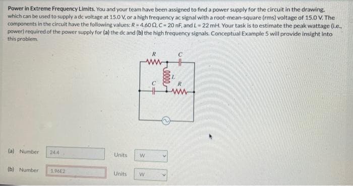 Power in Extreme Frequency Limits. You and your team have been assigned to find a power supply for the circuit in the drawing.
which can be used to supply a dc voltage at 15.0 V, or a high frequency ac signal with a root-mean-square (rms) voltage of 15.0 V. The
components in the circuit have the following values: R=4,6002, C-20 nF, and L=22 mH. Your task is to estimate the peak wattage (i.e..
power) required of the power supply for (a) the dc and (b) the high frequency signals. Conceptual Example 5 will provide insight into
this problem.
(a) Number 24.4
(b) Number
1.96E2
Units W
Units W
HH
R
im