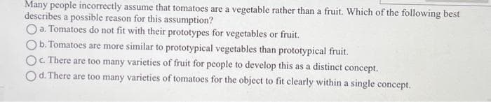Many people incorrectly assume that tomatoes are a vegetable rather than a fruit. Which of the following best
describes a possible reason for this assumption?
O a. Tomatoes do not fit with their prototypes for vegetables or fruit.
b. Tomatoes are more similar to prototypical vegetables than prototypical fruit.
Oc. There are too many varieties of fruit for people to develop this as a distinct concept.
Od. There are too many varieties of tomatoes for the object to fit clearly within a single concept.