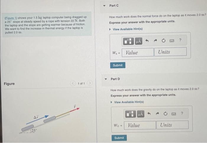 (Figure 1) shows your 1.5 kg laptop computer being dragged up
a 25 slope at steady speed by a rope with tension 22 N. Both
the laptop and the slope are getting warmer because of friction.
We want to find the increase in thermal energy if the laptop is
pulled 2.0 m..
Figure
AF
25-
<< 1 of 1
Y
Part C
How much work does the normal force do on the laptop as it moves 2.0 m?
Express your answer with the appropriate units.
▸ View Available Hint(s)
W₁ =
Submit
Part D
WG -
μA
Submit
Value
How much work does the gravity do on the laptop as it moves 2.0 m?
Express your answer with the appropriate units.
▸ View Available Hint(s)
Units
Value
Units