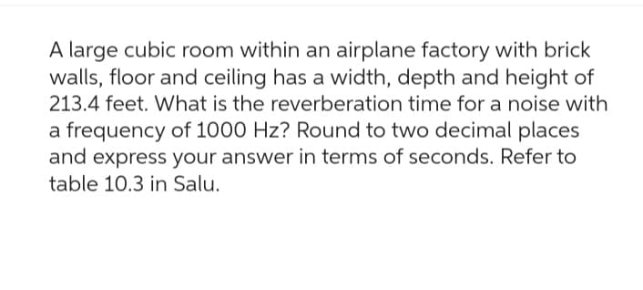 A large cubic room within an airplane factory with brick
walls, floor and ceiling has a width, depth and height of
213.4 feet. What is the reverberation time for a noise with
a frequency of 1000 Hz? Round to two decimal places
and express your answer in terms of seconds. Refer to
table 10.3 in Salu.