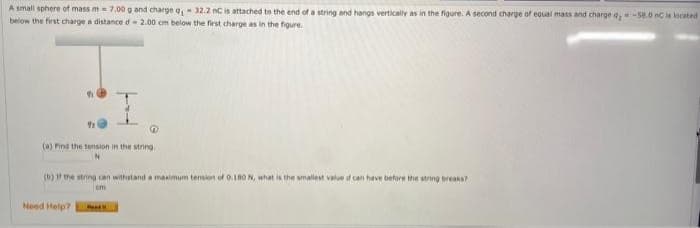 A small sphere of mass m= 7.00 g and charge q₁ - 32.2 nC is attached to the end of a string and hangs vertically as in the figure. A second charge of equal mass and charge 4,-58.0 nC is located
below the first charge a distance d 2.00 cm below the first charge as in the figure.
91
@
(a) Find the tension in the string.
(b) If the string can withstand a maximum tension of 0.180 N, what is the smallest value of can have before the string breaks?
cm
Need Help?