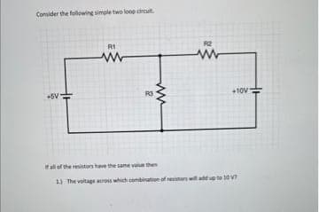 Consider the following simple two loop circuit.
+5V
R1
www
R3
R2
www
+10V-
fall of the resistors have the same value then
1.) The voltage across which combination of resistors will add up to 10V?