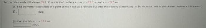 Two particles, each with charge 53.3 nC, are located on the y axis at y = 22.5 cm and y=-22.5 cm.
(a) Find the vector electric field at a point on the x axis as a function of x. (Use the following as necessary: x. Do not enter units in your answet Assume x is in meters.)
E-
IN/C
(b) Find the field at x = 37.2 cm
1 kN/C