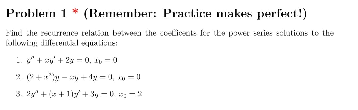 Problem 1 * (Remember: Practice makes perfect!)
Find the recurrence relation between the coefficents for the power series solutions to the
following differential equations:
1. y" + xy' + 2y = 0, xo = 0
2. (2+ x²)y – xy + 4y = 0, xo = 0
3. 2y" + (x + 1)y' + 3y = 0, xo = 2
