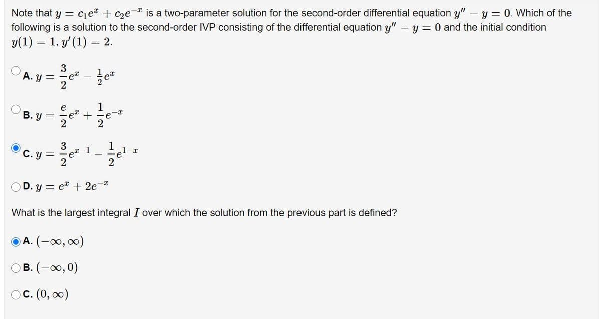 Note that y = ce + cze¯ is a two-parameter solution for the second-order differential equation y" – y = 0. Which of the
following is a solution to the second-order IVP consisting of the differential equation y" - y = 0 and the initial condition
y(1) = 1, y'(1) = 2.
3
A. y
1
B. y =
e
2
3
C. y =
ex-
2
-1
e1-x
D. y = e + 2e-
What is the largest integral I over which the solution from the previous part is defined?
A. (-0, 0)
B. (-0,0)
С. (0, о0)
