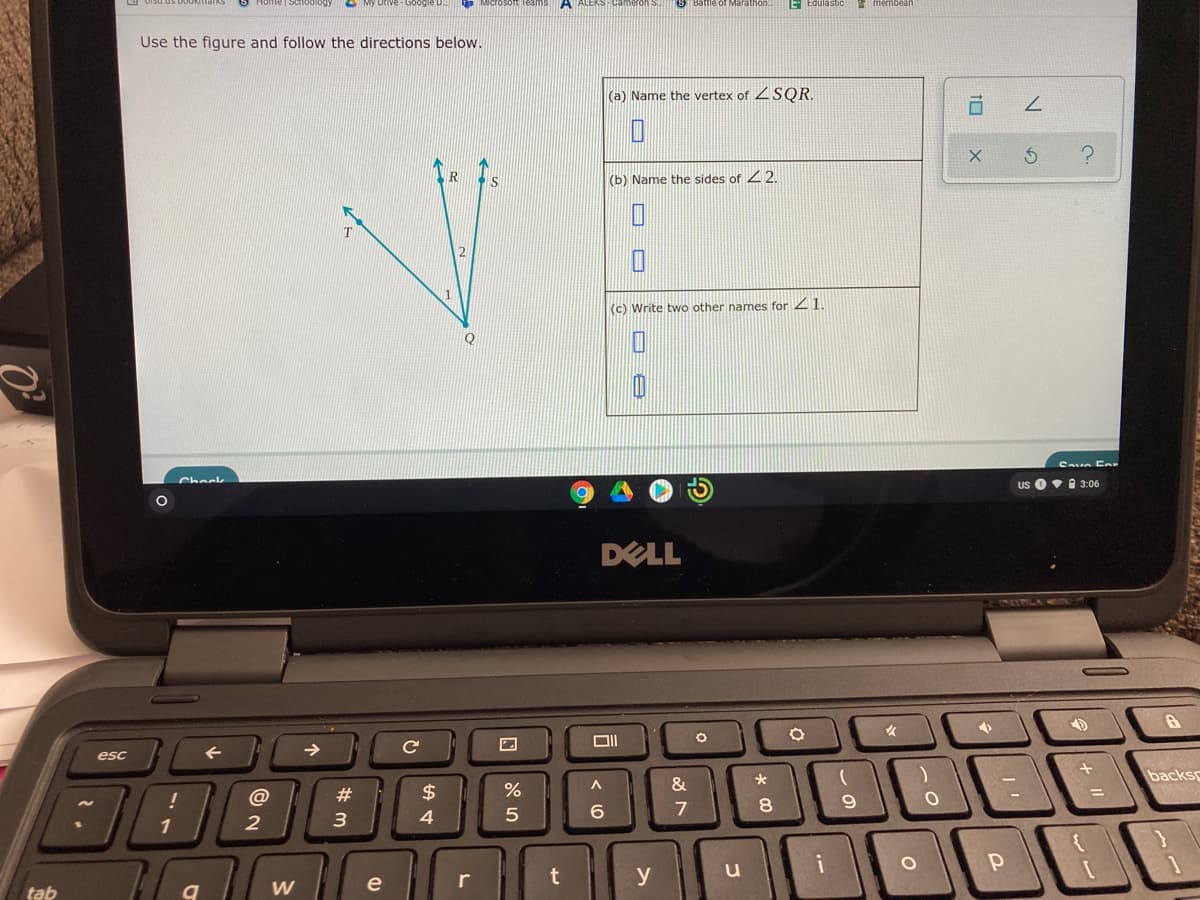 O My Drive-Google D
Microsot Teanms A ALEKS Cameron S
E Edulastic
Use the figure and follow the directions below.
(a) Name the vertex of 2SQR.
(b) Name the sides of 22.
(c) Write two other names for 21
Save Eo
Check
Us O•I 3:06
DELL
NIMLIGC
esc
backs
@
#
$
7
1
r
y
tab
W
e
10
コ
