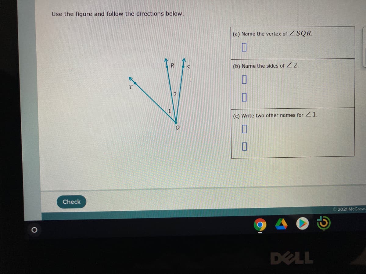 Use the figure and follow the directions below.
(a) Name the vertex of SQR.
S
(b) Name the sides of 22.
2
(c) Write two other names for 21.
Check
O 2021 McGraw-
DELL
