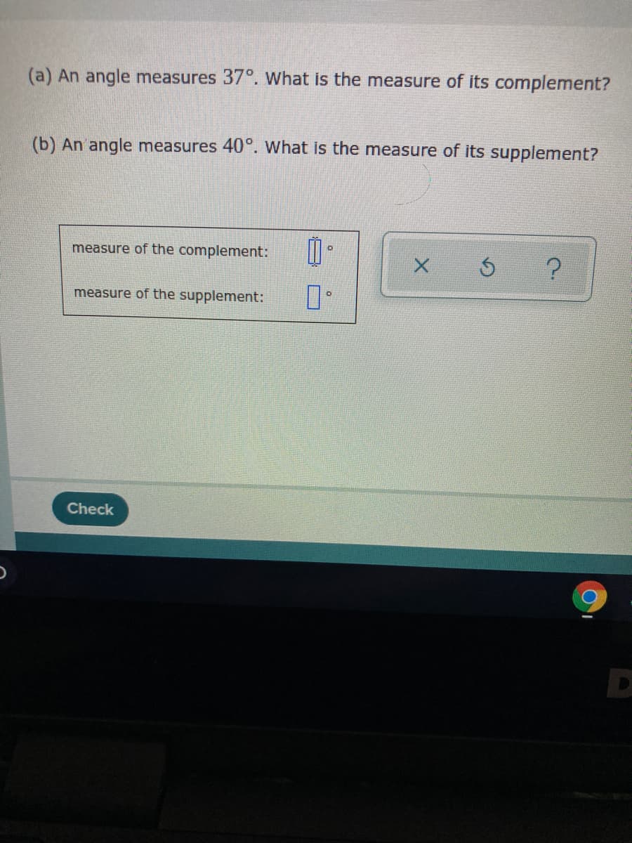 (a) An angle measures 37°. What is the measure of its complement?
(b) An angle measures 40°. What is the measure of its supplement?
measure of the complement:
measure of the supplement:
Check
