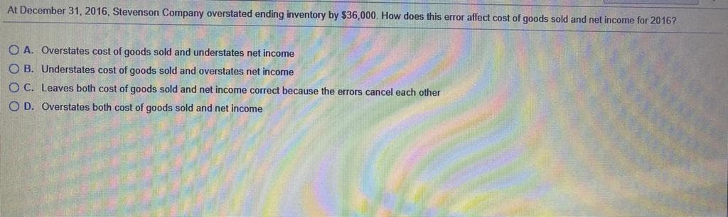 At December 31, 2016, Stevenson Company overstated ending inventory by $36,000. How does this error affect cost of goods sold and net income for 2016?
O A. Overstates cost of goods sold and understates net income
O B. Understates cost of goods sold and overstates net income
O C. Leaves both cost of goods sold and net income correct because the errors cancel each other
O D. Overstates both cost of goods sold and net income
