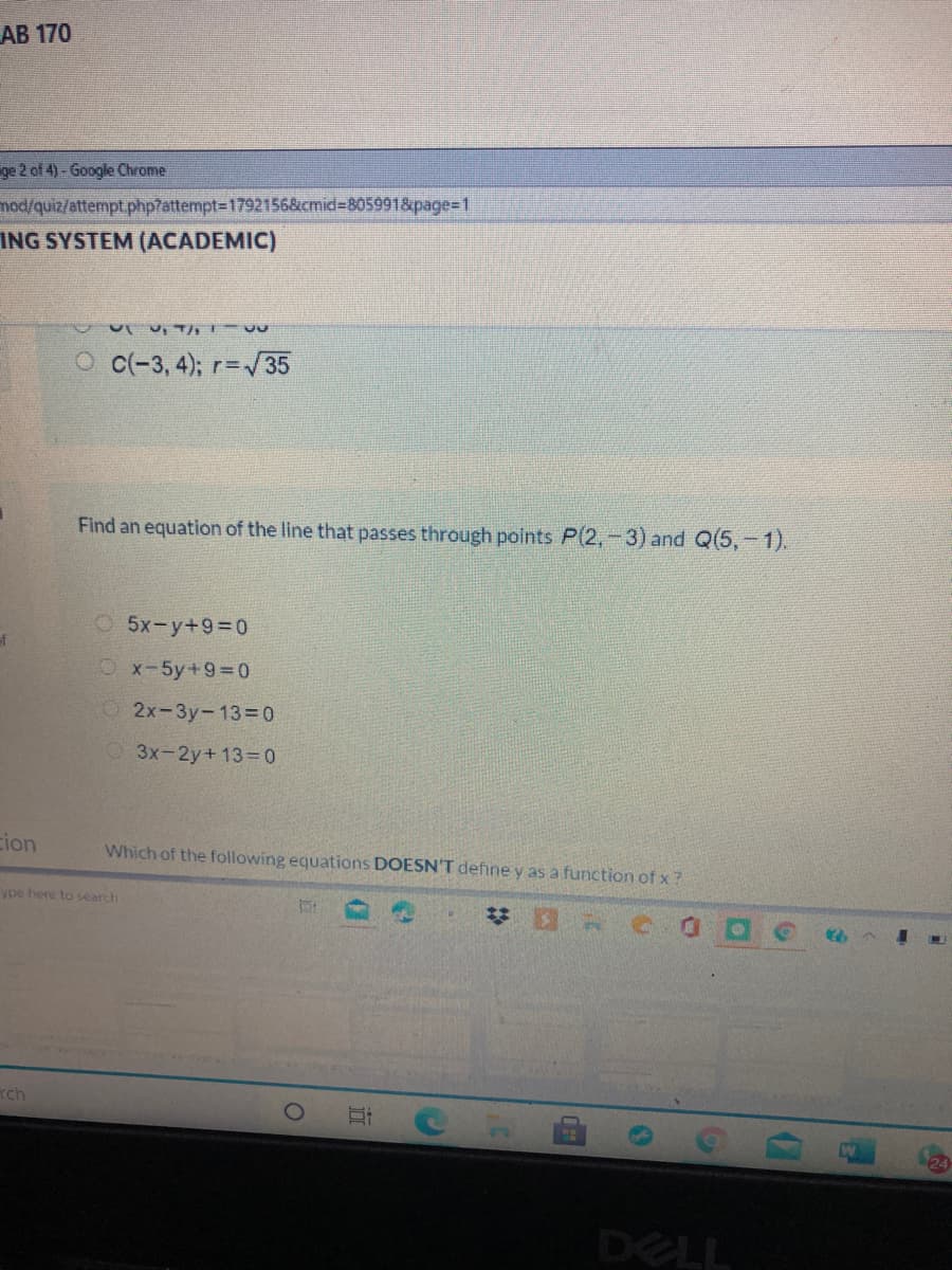 АВ 170
ge 2 of 4) - Google Chrome
mod/quiz/attempt.php7attempt=1792156&cmid3805991&page=1
ING SYSTEM (ACADEMIC)
u, T 9
O c(-3, 4); r=35
Find an equation of the line that passes through points P(2,-3) and Q(5,-1).
5x-y+9=0
Ox-5y+93D0
2x-3y-13=0
3x-2y+ 13 0
cion
Which of the following equations DOESN'T define y as a function of x?
ype here to search
梦 C
rch
DELL
