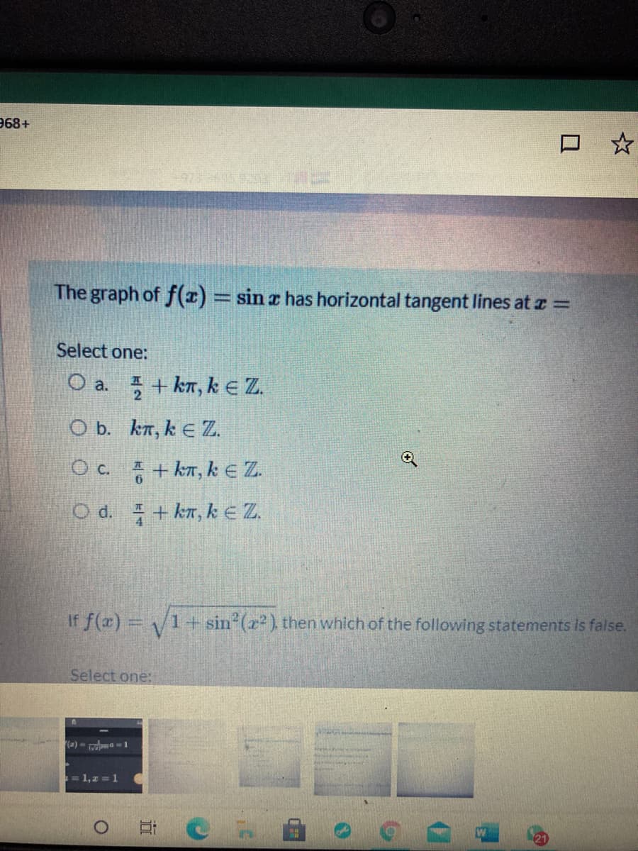 968+
The graph of f(z) = sin z has horizontal tangent lines at z =
Select one:
O a. + kn, ke Z.
O b. kn, k E Z.
O c. + kn, k E Z.
O d. + kr, k e Z.
If f(x) =
1+sin (x2), then which of the following statements is false.
Select one:
(a) - rda1
= 1,z = 1
