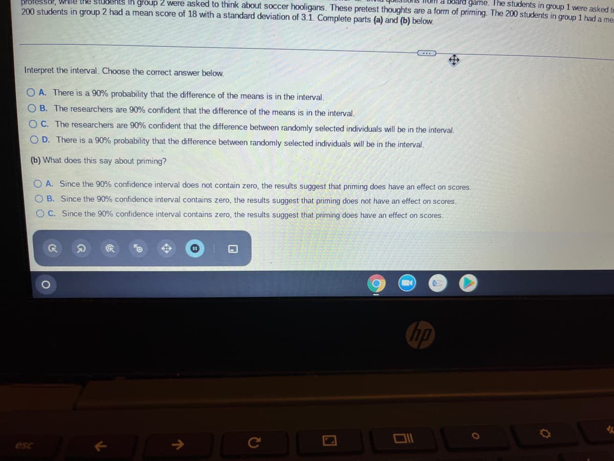 brotessor, WHIle the students In group 2 were asked to think about soccer hooligans. These pretest thoughts are a form of priming. The 200 students in group 1 had a me
dard game. The students in group 1 were asked to
200 students in group 2 had a mean score of 18 with a standard deviation of 3.1. Complete parts (a) and (b) below.
Interpret the interval. Choose the correct answer below.
O A. There is a 90% probability that the difference of the means is in the interval.
O B. The researchers are 90% confident that the difference of the means is in the interval.
O C. The researchers are 90% confident that the difference between randomly selected individuals will be in the interval.
O D. There is a 90% probability that the difference between randomly selected individuals will be in the interval.
(b) What does this say about priming?
O A. Since the 90% confidence interval does not contain zero, the results suggest that priming does have an effect on scores.
O B. Since the 90% confidence interval contains zero, the results suggest that priming does not have an effect on scores.
O C. Since the 90% confidence interval contains zero, the results suggest that priming does have an effect on scores.
ip
esc
