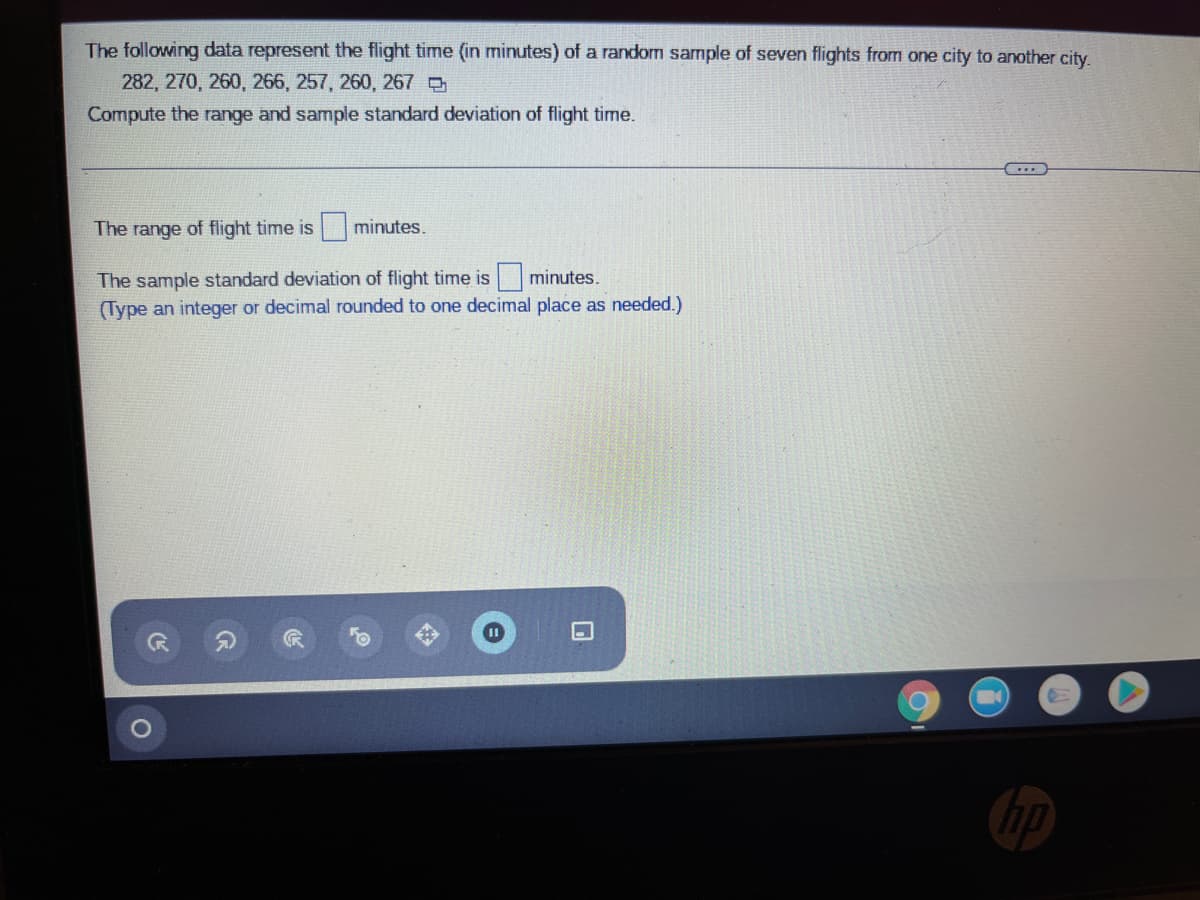 The following data represent the flight time (in minutes) of a random sample of seven flights from one city to another city.
282, 270, 260, 266, 257, 260, 267 e
Compute the range and sample standard deviation of flight time.
The range of flight time is
minutes.
The sample standard deviation of flight time is minutes.
(Type an integer or decimal rounded to one decimal place as needed.)
