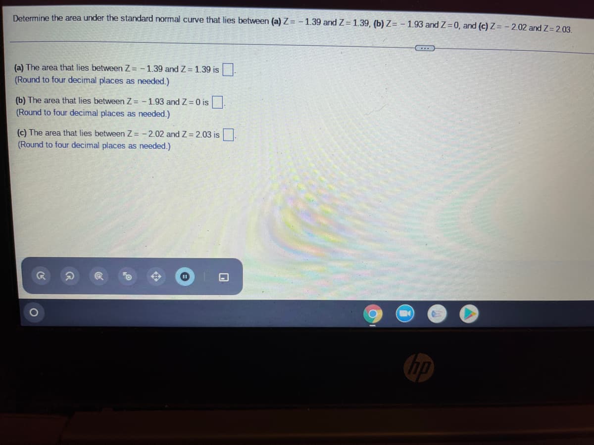 Determine the area under the standard normal curve that lies between (a) Z= -1.39 and Z= 1.39, (b) Z= - 1.93 and Z=0, and (c) Z= - 2.02 and Z= 2.03.
(a) The area that lies between Z = -1.39 and Z= 1.39 is .
(Round to four decimal places as needed.)
(b) The area that lies between Z = -1.93 and Z = 0 is.
(Round to four decimal places as needed.)
(c) The area that lies between Z = - 2.02 and Z = 2.03 is.
(Round to four decimal places as needed.)
hp
