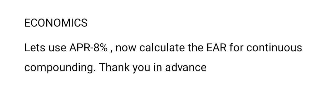 ECONOMICS
Lets use APR-8% , now calculate the EAR for continuous
compounding. Thank you in advance
