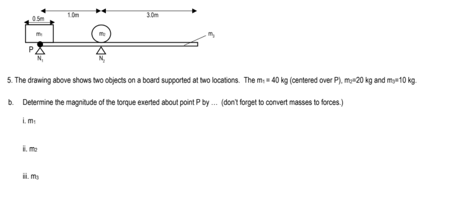 1.0m
3.0m
0.5m
mi
m2
m,
PA
N,
5. The drawing above shows two objects on a board supported at two locations. The m = 40 kg (centered over P), m;=20 kg and m3=10 kg.
b. Determine the magnitude of the torque exerted about point P by .. (don't forget to convert masses to forces.)
i. mi
ii. m2
ii. m3
