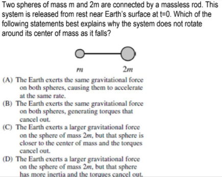 Two spheres of mass m and 2m are connected by a massless rod. This
system is released from rest near Earth's surface at t=0. Which of the
following statements best explains why the system does not rotate
around its center of mass as it falls?
2m
(A) The Earth exerts the same gravitational force
on both spheres, causing them to accelerate
at the same rate.
(B) The Earth exerts the same gravitational force
on both spheres, generating torques that
cancel out.
(C) The Earth exerts a larger gravitational force
on the sphere of mass 2m, but that sphere is
closer to the center of mass and the torques
cancel out.
(D) The Earth exerts a larger gravitational force
on the sphere of mass 2m, but that sphere
has more inertia and the torques cancel out.
