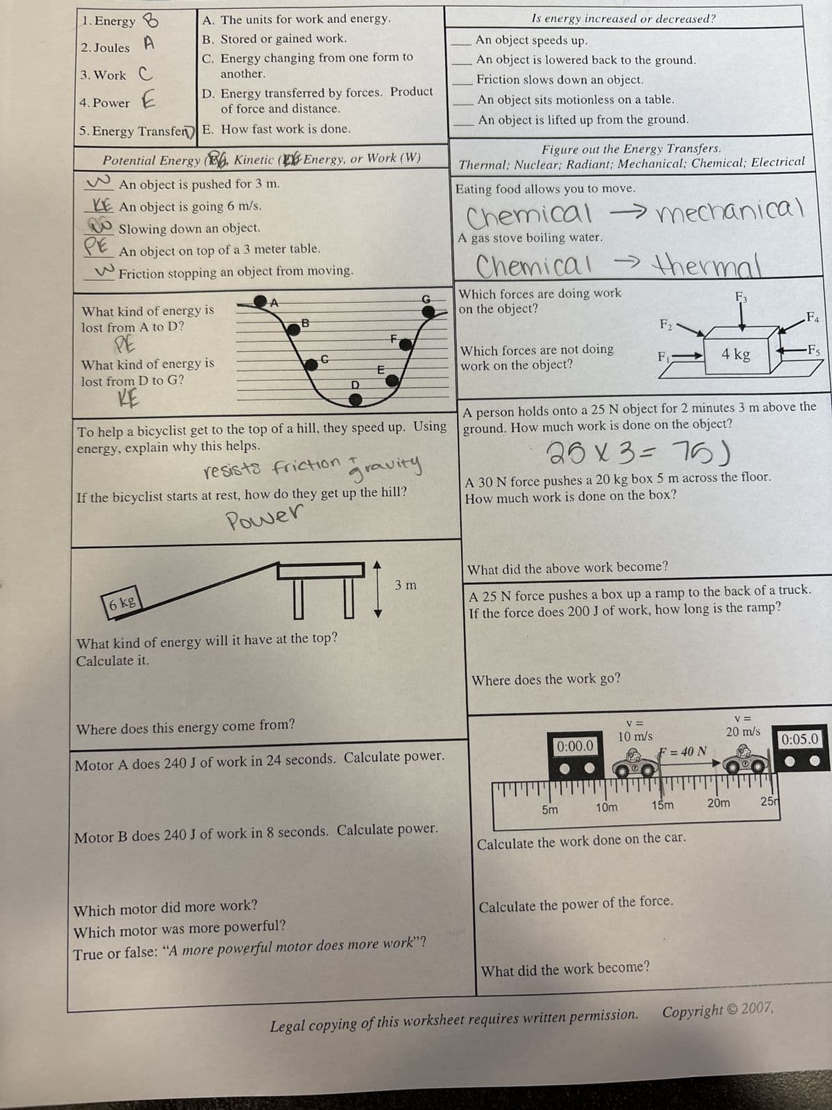 1. Energy B
2. Joules
3. Work C
4. Power E
5. Energy Transfer
A. The units for work and energy.
B. Stored or gained work.
C. Energy changing from one form to
another.
Potential Energy (E, Kinetic (Energy, or Work (W)
An object is pushed for 3 m.
ре
D. Energy transferred by forces. Product
of force and distance.
E. How fast work is done.
KE An object is going 6 m/s.
Slowing down an object.
An object on top of a 3 meter table.
Friction stopping an object from moving.
What kind of energy is
lost from A to D?
PE
What kind of energy is
lost from D to G?
RE
6 kg
10
B
G
D
To help a bicyclist get to the top of a hill, they speed up. Using
energy, explain why this helps.
resists friction +
gravity
If the bicyclist starts at rest, how do they get up the hill?
Power
ㅠㅠ
What kind of energy will it have at the top?
Calculate it.
E
F
3 m
Where does this energy come from?
Motor A does 240 J of work in 24 seconds. Calculate power.
Motor B does 240 J of work in 8 seconds. Calculate power.
Which motor did more work?
Which motor was more powerful?
True or false: "A more powerful motor does more work"?
Is energy increased or decreased?
An object speeds up.
An object is lowered back to the ground.
Friction slows down an object.
An object sits motionless on a table.
An object is lifted up from the ground.
Figure out the Energy Transfers.
Thermal; Nuclear; Radiant; Mechanical; Chemical; Electrical
Eating food allows you to move.
→
Chemical mechanical
A gas stove boiling water.
Chemical thermal
Which forces are doing work
on the object?
>>
Which forces are not doing
work on the object?
Where does the work go?
0:00.0
5m
10m
A person holds onto a 25 N object for 2 minutes 3 m above the
ground. How much work is done on the object?
26 x 3=76)
A 30 N force pushes a 20 kg box 5 m across the floor.
How much work is done on the box?
V=
10 m/s
F2
What did the above work become?
A 25 N force pushes a box up a ramp to the back of a truck.
If the force does 200 J of work, how long is the ramp?
F₁
What did the work become?
Legal copying of this worksheet requires written permission.
F = 40 N
Calculate the work done on the car.
15m
Calculate the power of the force.
F3
4 kg
V=
20 m/s
20m
F4
25m
-Fs
Copyright © 2007,
0:05.0