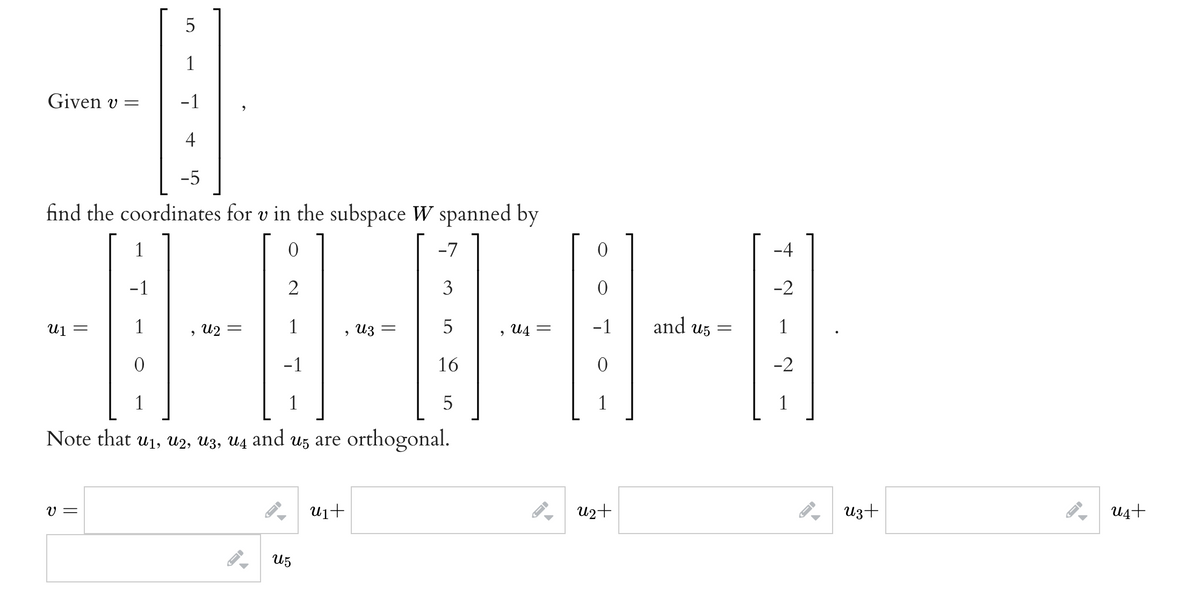 1
Given v =
-1
4
-5
find the coordinates for v in the subspace W spanned by
1
-7
-4
-1
3
-2
1
u2 =
1
5
, U4
-1
and u5
1
U1 =
, из
-1
16
-2
1
1
5
1
1
Note that u1, u2, U3, U4 and u5 are orthogonal.
V =
u1+
U2+
Uz+
U4+
U5
LO
