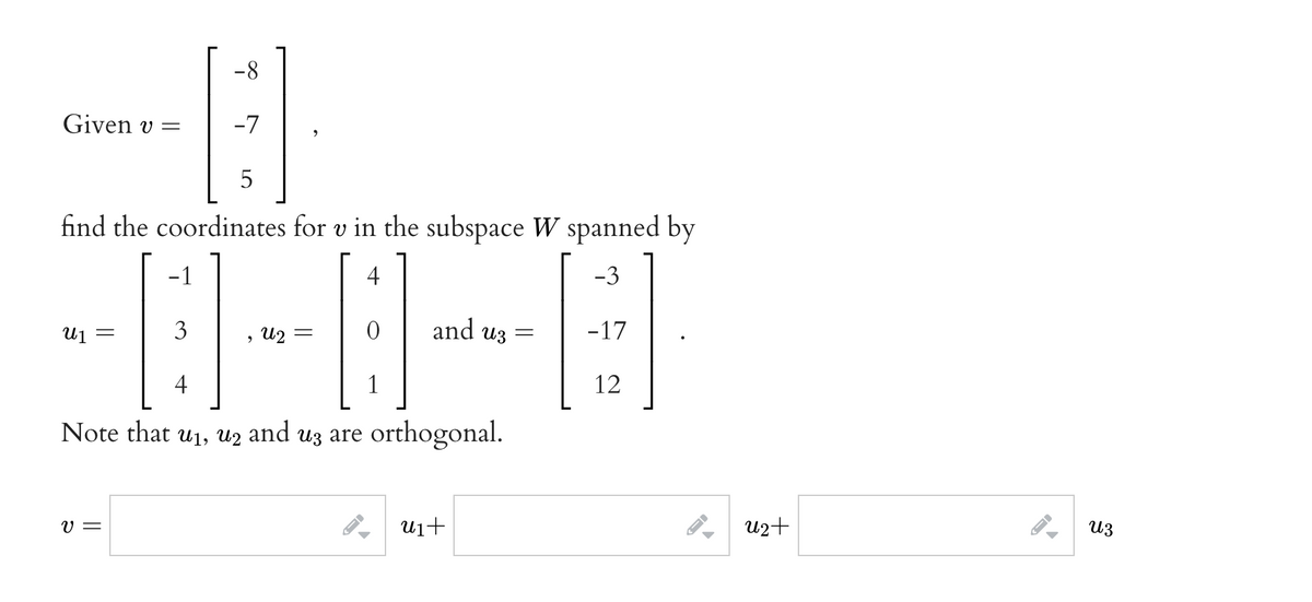 -8
Given v =
-7
5
find the coordinates for v in the subspace W spanned by
-1
4
-3
3
and uz
-17
U1
> U2
4
12
Note that u1, uz and uz are orthogonal.
V =
U1+
u2+
из
