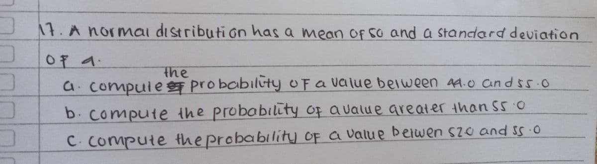 J17. A normai distribution has a mean of so and a standard deviation
0fイ.
the
a.compule pro babiluty OFa value belween 49.0 andss.0
b.compute the proboability of aualue greater than S5 0
C. compute the probability oF a value beiwen szo and ss 0
