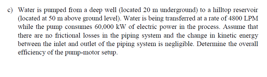 c) Water is pumped from a deep well (located 20 m underground) to a hilltop reservoir
(located at 50 m above ground level). Water is being transferred at a rate of 4800 LPM
while the pump consumes 60,000 kW of electric power in the process. Assume that
there are no frictional losses in the piping system and the change in kinetic energy
between the inlet and outlet of the piping system is negligible. Determine the overall
efficiency of the pump-motor setup.
