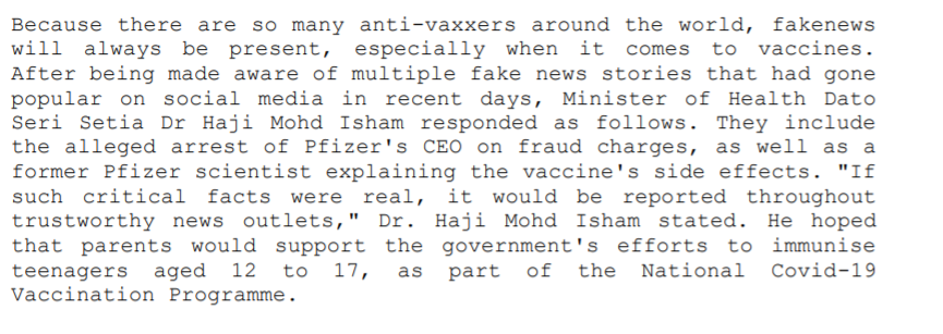 Because there are so many anti-vaxxers around the world, fakenews
will always be present, especially when it comes to vaccines.
After being made aware of multiple fake news stories that had gone
popular on social media in recent days, Minister of Health Dato
Seri Setia Dr Haji Mohd Isham responded as follows. They include
the alleged arrest of Pfizer's CEO on fraud charges, as well as a
former Pfizer scientist explaining the vaccine's side effects. "If
such critical facts were real, it would be reported throughout
trustworthy news outlets," Dr. Haji Mohd Isham stated. He hoped
that parents would support the government's efforts to immunise
teenagers aged
Vaccination Programme.
12
to
17,
as part of
the National Covid-19
