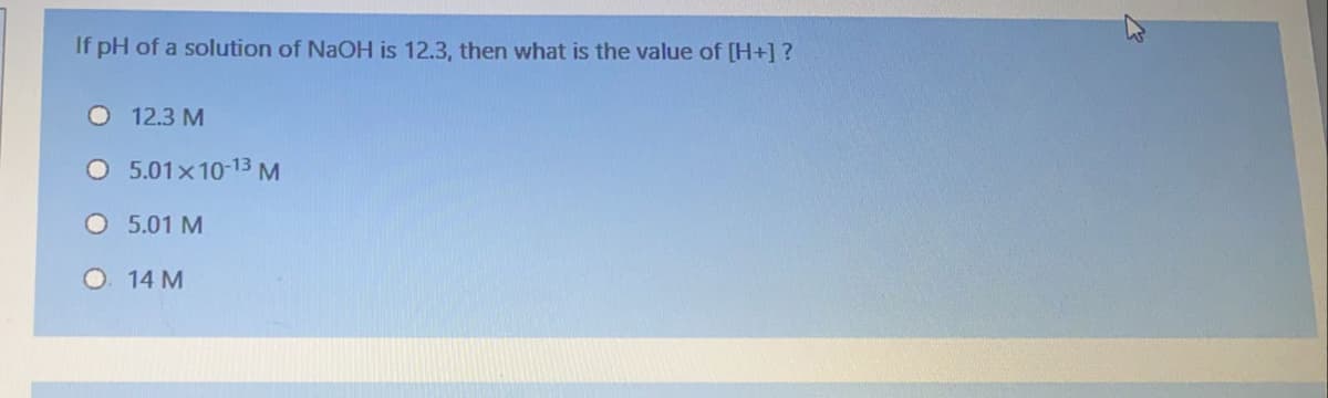 If pH of a solution of NaOH is 12.3, then what is the value of [H+] ?
12.3 M
O 5.01x10-13 M
O 5.01 M
O 14 M
