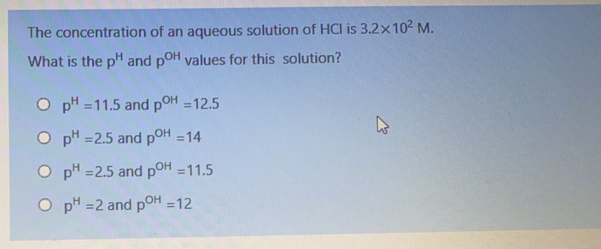 The concentration of an aqueous solution of HCI is 3.2x102 M.
What is the pH and poH values for this solution?
O p" =11.5 and pOH =12.5
%3D
O pH =2.5 and pOH =14
O pH =2.5 and pOH =11.5
O pH =2 and pOH =12
