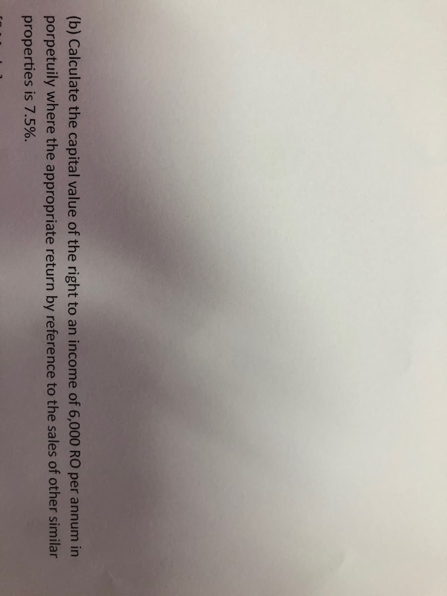 (b) Calculate the capital value of the right to an income of 6,000 RO per annum in
porpetuily where the appropriate return by reference to the sales of other similar
properties is 7.5%.