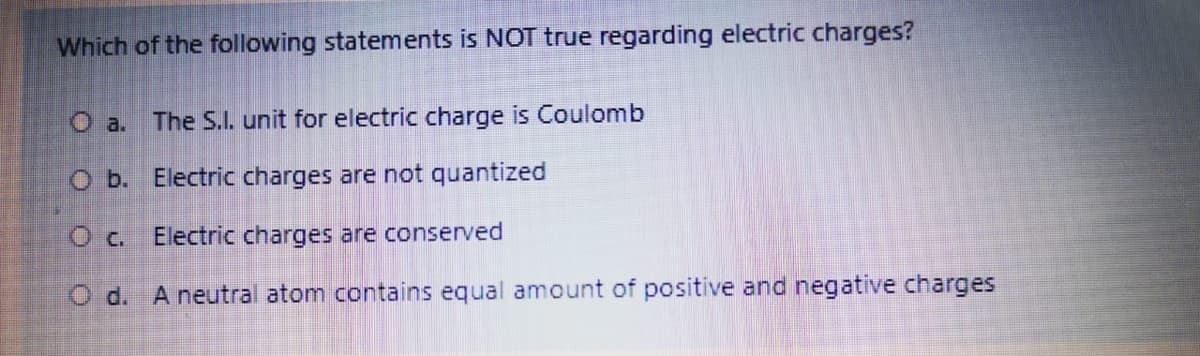 Which of the following statements is NOT true regarding electric charges?
O a.
The S.I. unit for electric charge is Coulomb
O b. Electric charges are not quantized
O c.
Electric charges are conserved
O d. A neutral atom contains equal amount of positive and negative charges
