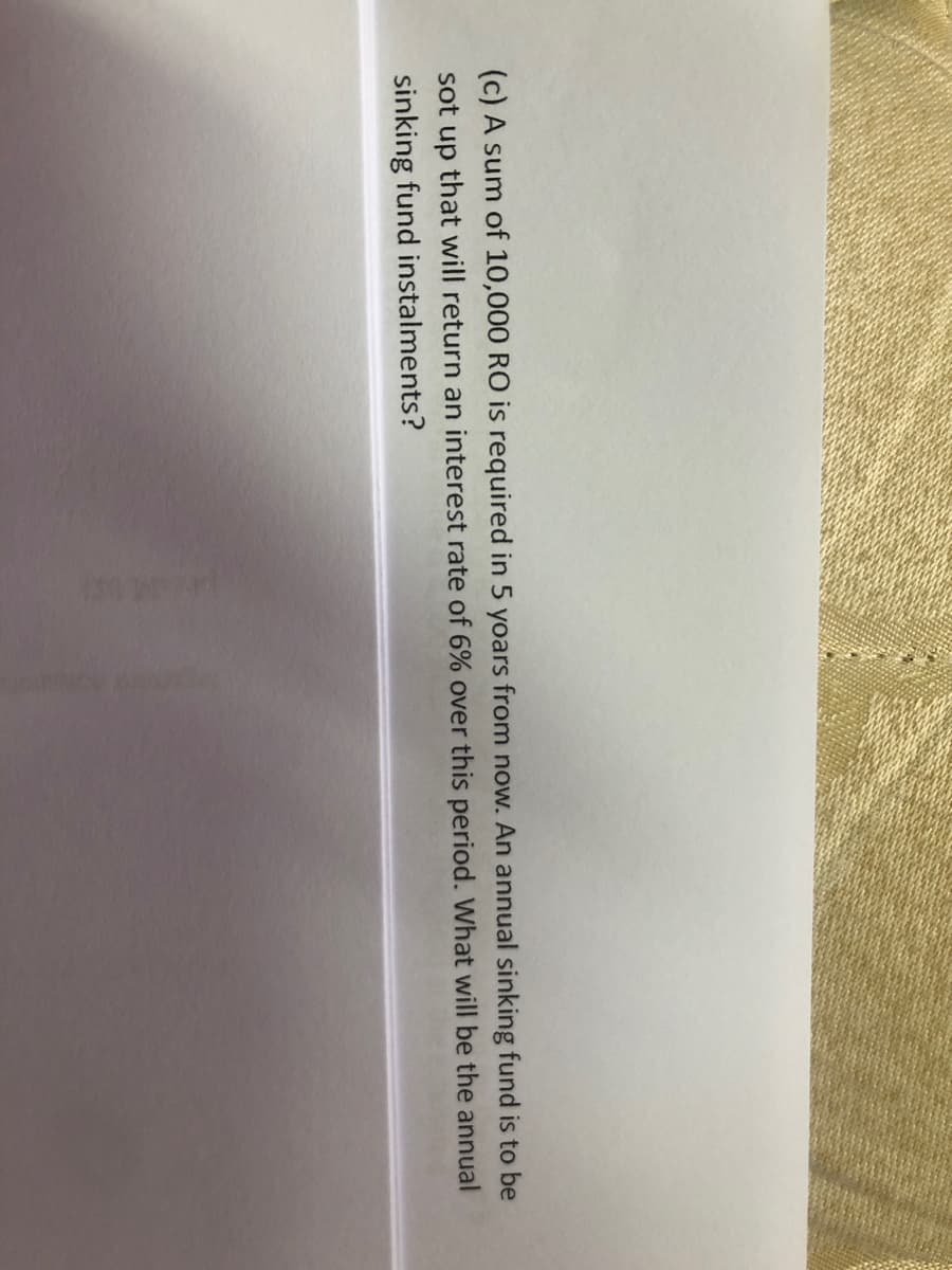 (c) A sum of 10,000 RO is required in 5 yoars from now. An annual sinking fund is to be
sot up that will return an interest rate of 6% over this period. What will be the annual
sinking fund instalments?