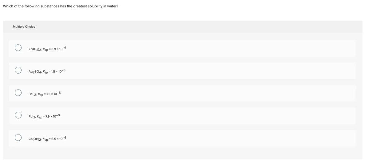 Which of the following substances has the greatest solubility in water?
Multiple Choice
Zn(103)2, Ksp = 3.9 × 10-6
Ag2SO4, Ksp = 1.5 x 10-5
BaF2, Ksp=1.5 x 10-6
Pbl2, Ksp = 7.9 x 10-⁹
Ca(OH)2, Ksp = 6.5 x 10-6