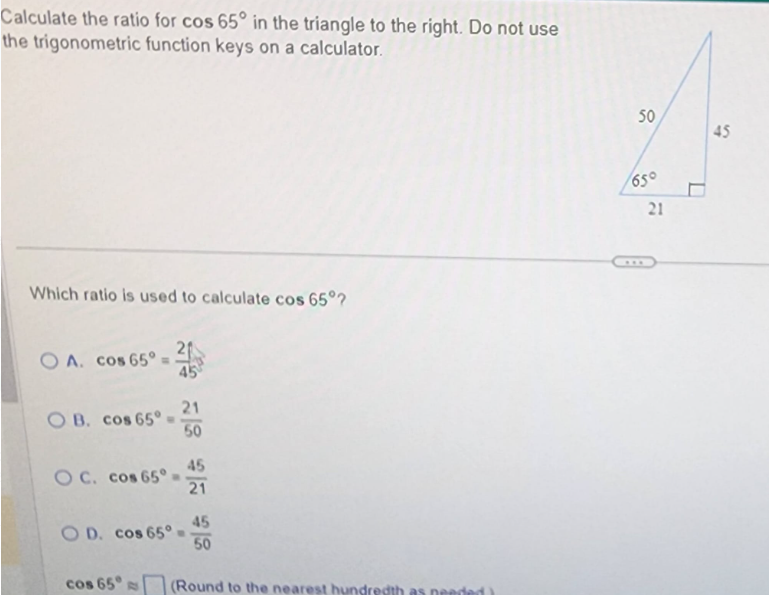 Calculate the ratio for cos 65° in the triangle to the right. Do not use
the trigonometric function keys on a calculator.
Which ratio is used to calculate cos 65°?
OA. cos 65°.
OB. cos 65°
45
21
50
OC. cos 65° 45
21
OD. cos 65° =
45
50
cos 65 (Round to the nearest hundredth as needed)
50
65°
21
D
45