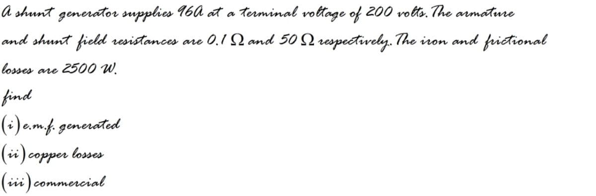 A shunt generator supplies 16A at a terminal vottage of 200 votts. The armature
and shunt field resistances are 0.1 Q and 50 Q respectively. The iron and frictional
losses
2500 W.
are
find
(:) e.mf. generated
(ii) copper losses
(iii) commercial
