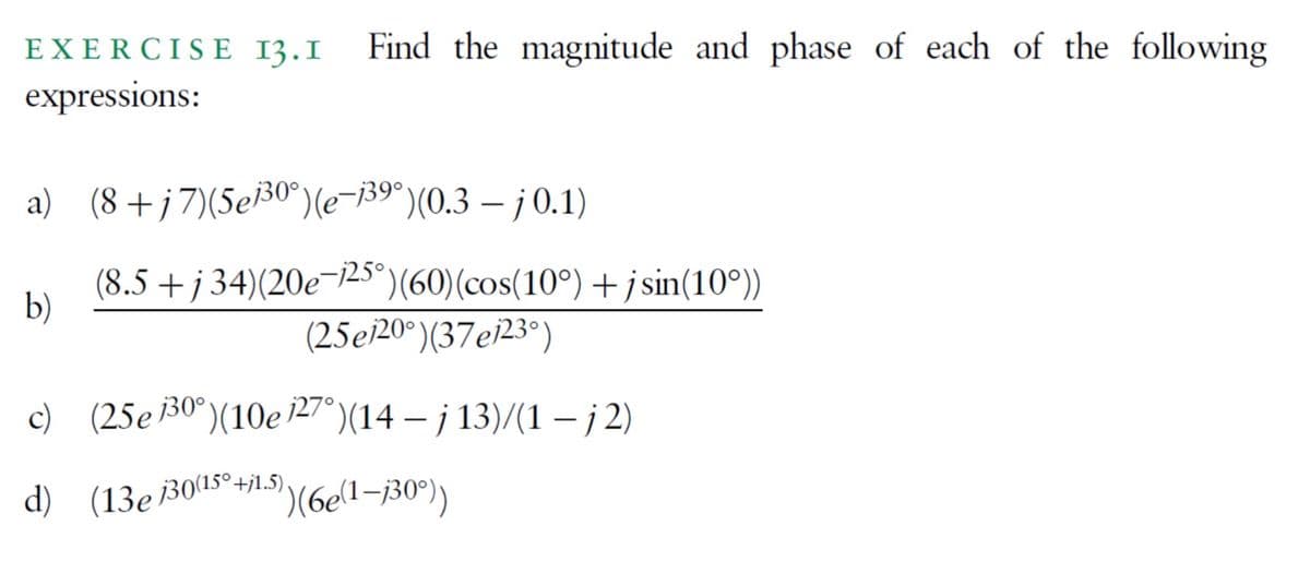 EXERCISE 13.1 Find the magnitude and phase of each of the following
expressions:
a) (8+j7)(5e/³0°) (e-139°) (0.3-j0.1)
b)
(8.5+j34)(20e¬125°) (60) (cos(10°) +jsin(10°))
(25e120°) (37e123°)
c) (25e130°) (10e 127°)(14 – j 13)/(1 − j2)
d) (13e 130(150+j1.5),
')(6e(1-130°))