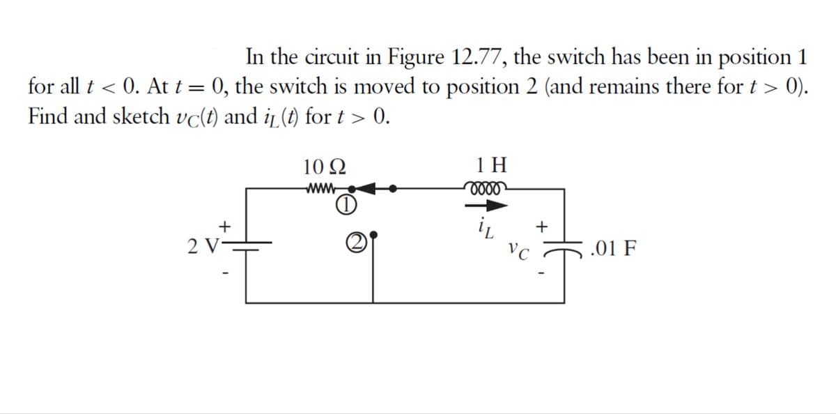 In the circuit in Figure 12.77, the switch has been in position 1
for all t < 0. At t = 0, the switch is moved to position 2 (and remains there for t > 0).
Find and sketch vc(t) and it (t) for t > 0.
10 Q2
1 H
www
oooo
+
.01 F
2 V
O
VC
+