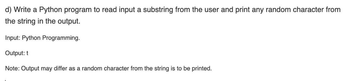 d) Write a Python program to read input a substring from the user and print any random character from
the string in the output.
Input: Python Programming.
Output: t
Note: Output may differ as a random character from the string is to be printed.
