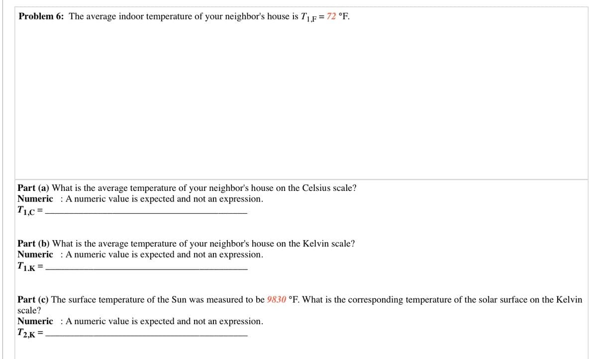 Problem 6: The average indoor temperature of your neighbor's house is TF = 72 °F.
Part (a) What is the average temperature of your neighbor's house on the Celsius scale?
Numeric : A numeric value is expected and not an expression.
T1,c =.
Part (b) What is the average temperature of your neighbor's house on the Kelvin scale?
Numeric : A numeric value is expected and not an expression.
T1K =
Part (c) The surface temperature of the Sun was measured to be 9830 °F. What is the corresponding temperature of the solar surface on the Kelvin
scale?
Numeric : A numeric value is expected and not an expression.
T2,K =
