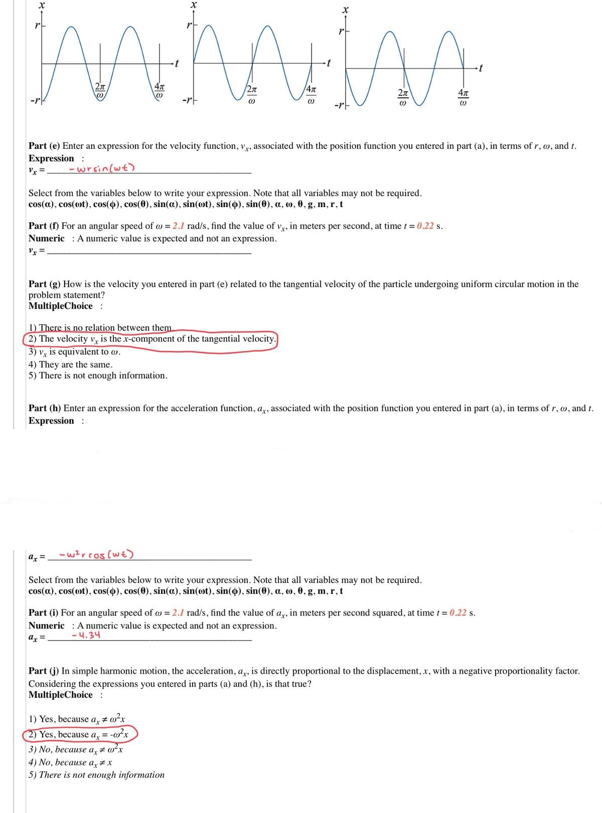 /2n
-rk
-rF
-rt
Part (e) Enter an expression for the velocity function, v,, associated with the position function you entered in part (a), in terms of r, w, and t.
Expression :
Vx =.
-wrsin[wt)
Select from the variables below to write your expression. Note that all variables may not be required.
cos(a), cos(ot), cos(4), cos(0), sin(a), sin(ot), sin(4), sin(0), a, o, 0, g, m, r, t
Part (f) For an angular speed of w = 2.1 rad/s, find the value of vy, in meters per second, at time t = 0.22 s.
Numeric : A numeric value is expected and not an expression.
Vx =
Part (g) How is the velocity you entered in part (e) related to the tangential velocity of the particle undergoing uniform circular motion in the
problem statement?
MultipleChoice :
1) There is no relation between them.
2) The velocity Vỵ is the x-component of the tangential velocity.
3) vỵ is equivalent to w.
4) They are the same.
5) There is not enough information.
Part (h) Enter an expression for the acceleration function, a,x, associated with the position function you entered in part (a), in terms of r, w, and t.
Expression :
-w2rcos(wt)
ar =
Select from the variables below to write your expression. Note that all variables may not be required.
cos(a), cos(ot), cos(4), cos(0), sin(a), sin(ot), sin(4), sin(0), a, o, 0, g, m, r, t
Part (i) For an angular speed of w = 2.1 rad/s, find the value of a,, in meters per second squared, at time t = 0.22 s.
Numeric : A numeric value is expected and not an expression.
-4.34
ax =
Part (j) In simple harmonic motion, the acceleration, ay, is directly proportional to the displacement, x, with a negative proportionality factor.
Considering the expressions you entered in parts (a) and (h), is that true?
MultipleChoice :
1) Yes, because
ax
2) Yes, because
-w?x
ax
3) No, because a, # wʻx
4) No, because a, # x
5) There is not enough information
