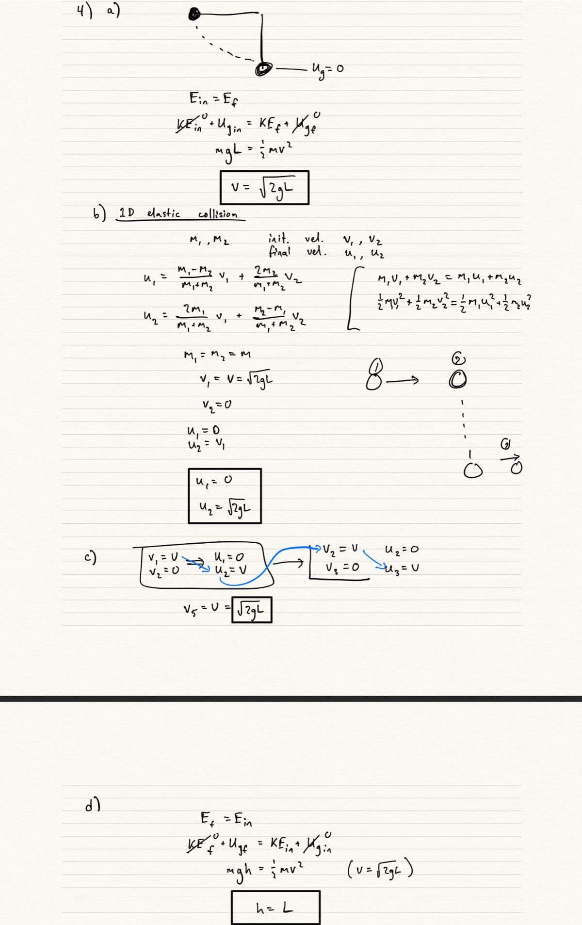 4) a)
Ein =Ef
%3D
v= 1ZgL
V =
2gh
6) 1D elastic
collision
init. vel.
final vel.
V, , Vz
Uz
M, , M2
M,- My
V, +
Vz
M,V, + Mq Uz c M, U,+MqUq
Myt M2
%3D
V.
M, = M
,E M
U, =0
%3D
c)
v, = U.
U, = 0
Vg =0 SUg=U
V5 =U
E, - Ein
%3D
%3D
mgh {mp?
