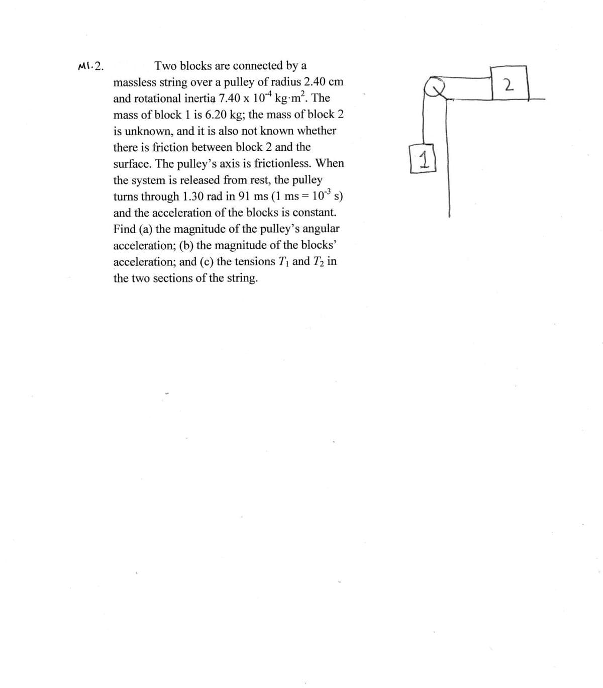 MI.2.
Two blocks are connected by a
massless string over a pulley of radius 2.40 cm
and rotational inertia 7.40 x 10* kg•m. The
mass of block 1 is 6.20 kg; the mass of block 2
is unknown, and it is also not known whether
2
there is friction between block 2 and the
1
surface. The pulley's axis is frictionless. When
the system is released from rest, the pulley
turns through 1.30 rad in 91 ms (1 ms = 10 s)
and the acceleration of the blocks is constant.
Find (a) the magnitude of the pulley's angular
acceleration; (b) the magnitude of the blocks'
acceleration; and (c) the tensions T1 and T2 in
the two sections of the string.
