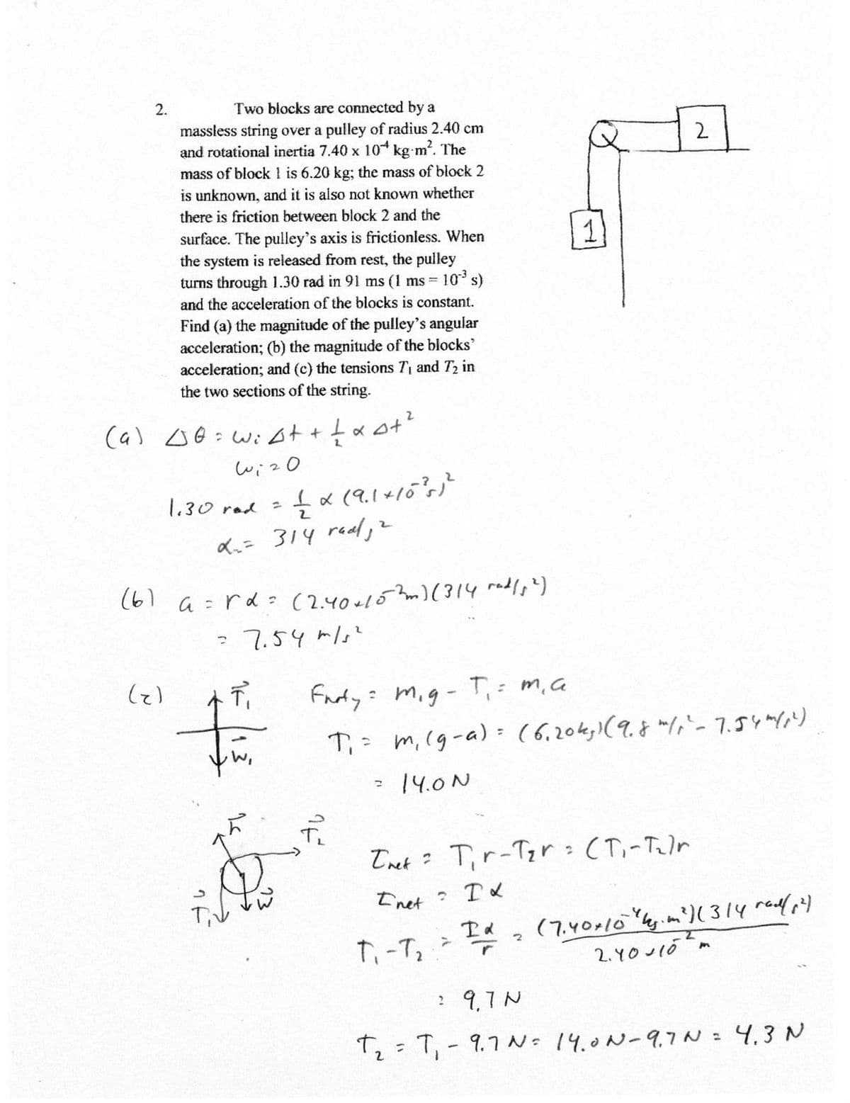 2.
Two biocks are connected by a
massless string over a pulley of radius 2.40 cm
and rotational inertia 7.40 x 10 kg m?. The
mass of block 1 is 6.20 kg; the mass of block 2
is unknown, and it is also not known whether
2
there is friction between block 2 and the
1
surface. The pulley's axis is frictionless. When
the system is released from rest, the pulley
turns through 1.30 rad in 91 ms (1 ms = 10 s)
and the acceleration of the blocks is constant.
Find (a) the magnitude of the pulley's angular
acceleration; (b) the magnitude of the blocks'
acceleration; and (c) the tensions T1 and T2 in
the two sections of the string.
(a)
2.
wiz0
1.30 rod
Ku=
314 real, >
(61 a =rd: (2.40+152m)( 314 radle')
: 7.54 mls?
Farty: mig- T,: m,a
T;: m,(g-a) = (6.204,1(9.8 "1,-7.5リリ
%3D
:14.0N
Tnet ? Tir-Tzr:(T,-Telr
Inet
(7.40-10y.m')(314 rade)
2. YOuIóm
2 9,7N
Tz:T, - 9.1こ。 14.0N-9.7 N = 4,3 N
%3D
