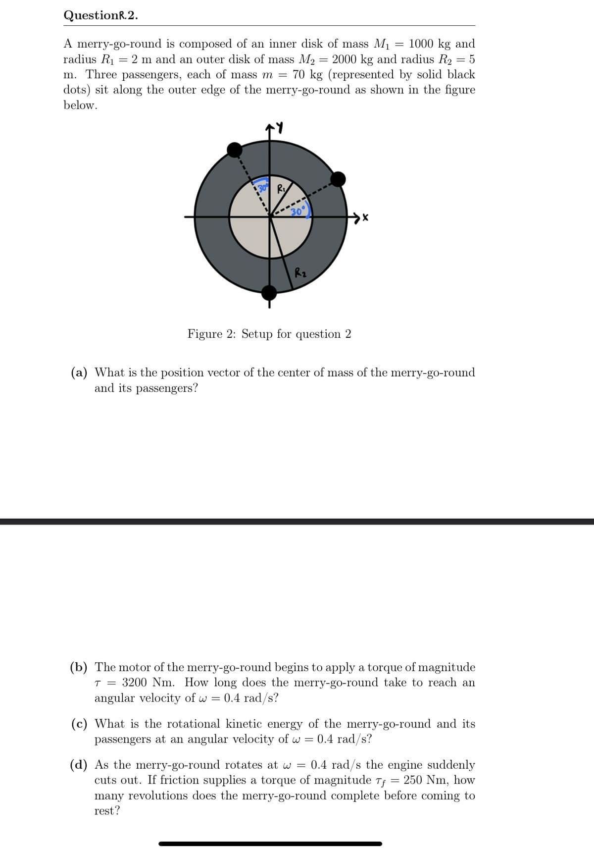 QuestionR.2.
A merry-go-round is composed of an inner disk of mass M1
radius R1 = 2 m and an outer disk of mass M2
m. Three passengers, each of mass m
1000 kg and
2000 kg and radius R2 = 5
70 kg (represented by solid black
dots) sit along the outer edge of the merry-go-round as shown in the figure
below.
Rz
Figure 2: Setup for question 2
(a) What is the position vector of the center of mass of the merry-go-round
and its passengers?
(b) The motor of the merry-go-round begins to apply a torque of magnitude
T = 3200 Nm. How long does the merry-go-round take to reach an
angular velocity of w =
0.4 rad/s?
(c) What is the rotational kinetic energy of the merry-go-round and its
passengers at an angular velocity of w = 0.4 rad/s?
(d) As the merry-go-round rotates at w =
cuts out. If friction supplies a torque of magnitude Tf
many revolutions does the merry-go-round complete before coming to
0.4 rad/s the engine suddenly
250 Nm, how
rest?
