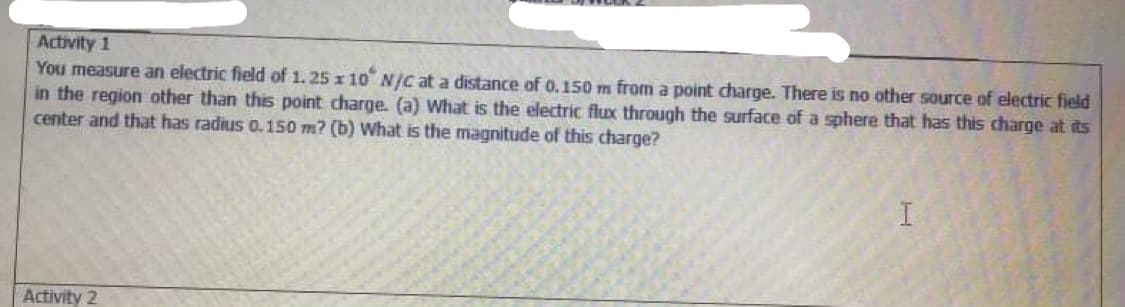 Activity 1
You measure an electric field of 1. 25 x 10 Njc at a distance of 0.150 m from a point charge. There is no other source of electric field
in the region other than this point charge. (a) What is the electric flux through the surface of a sphere that has this charge at its
center and that has radius 0.150 m? (b) What is the magnitude of this charge?
Activity 2
