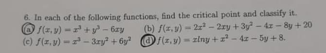 6. In each of the following functions, find the critical point and classify it.
(b) f(z, y) = 2? – 2ry + 3y? -4x -8y +20
df(z,y) = rlny +x - 4x - 5y + 8.
O f(z, v) = +y - 6zy
(c) f(z, y) = r3- 3zy? + 6y? O/(z, y) = xlny + z - 4x - 5y +8.
%3D
