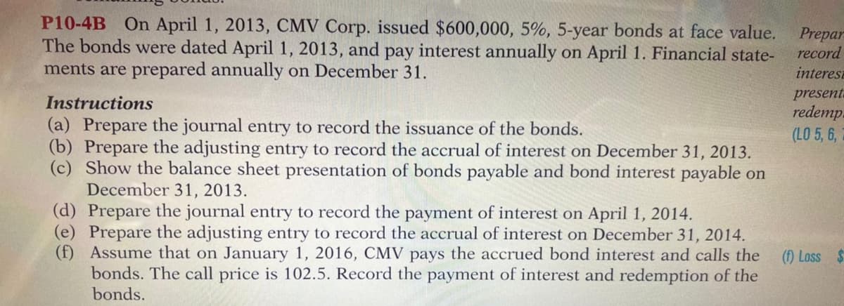 P10-4B On April 1, 2013, CMV Corp. issued $600,000, 5%, 5-year bonds at face value.
The bonds were dated April 1, 2013, and pay interest annually on April 1. Financial state-
ments are prepared annually on December 31.
Prepar
record
interesa
present.
redemp.
(LO 5, 6,
Instructions
(a) Prepare the journal entry to record the issuance of the bonds.
(b) Prepare the adjusting entry to record the accrual of interest on December 31, 2013.
(c) Show the balance sheet presentation of bonds payable and bond interest payable on
December 31, 2013.
(d) Prepare the journal entry to record the payment of interest on April 1, 2014.
(e) Prepare the adjusting entry to record the accrual of interest on December 31, 2014.
(f) Assume that on January 1, 2016, CMV pays the accrued bond interest and calls the
bonds. The call price is 102.5. Record the payment of interest and redemption of the
bonds.
(f) Loss $
